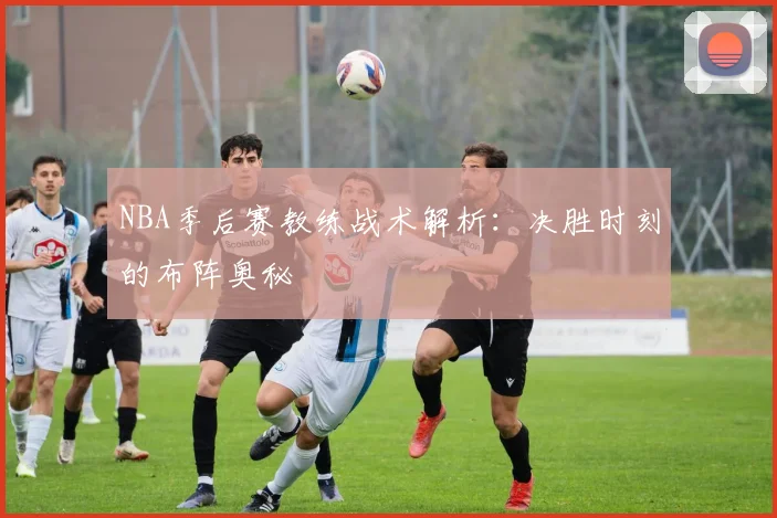 NBA季后赛教练战术解析：决胜时刻的布阵奥秘
