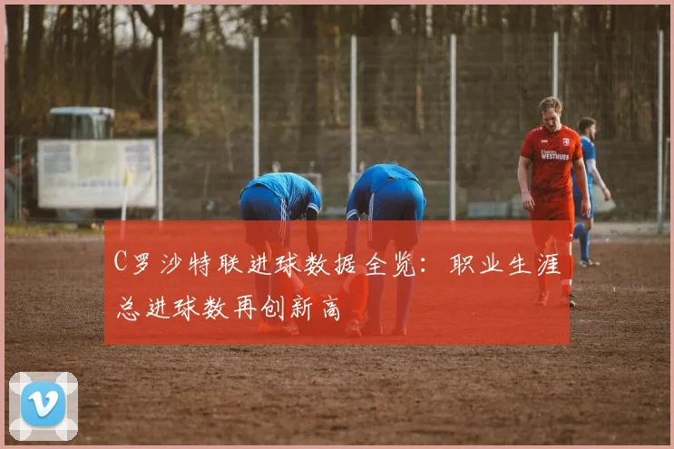 C罗沙特联进球数据全览：职业生涯总进球数再创新高