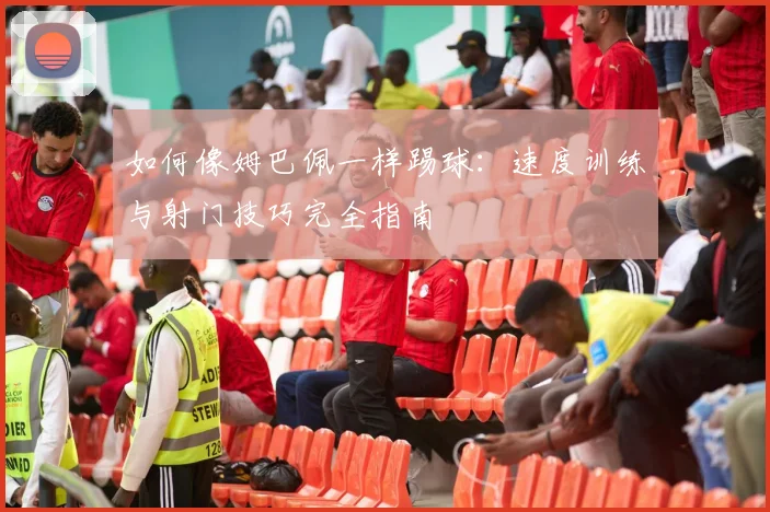 如何像姆巴佩一样踢球：速度训练与射门技巧完全指南