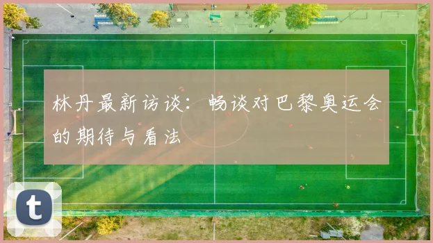 林丹最新访谈：畅谈对巴黎奥运会的期待与看法