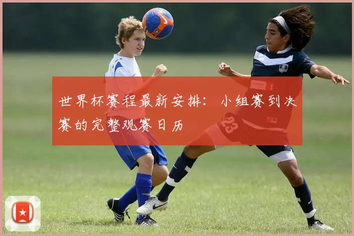 世界杯赛程最新安排：小组赛到决赛的完整观赛日历