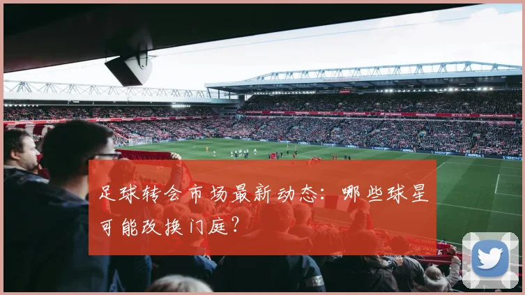 足球转会市场最新动态：哪些球星可能改换门庭？