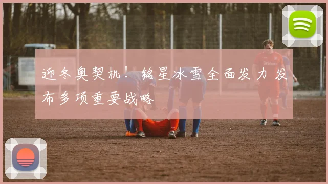 迎冬奥契机！铭星冰雪全面发力 发布多项重要战略