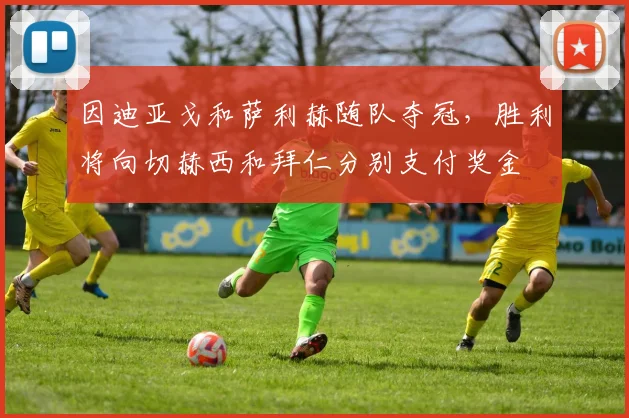 因迪亚戈和萨利赫随队夺冠，胜利将向切赫西和拜仁分别支付奖金