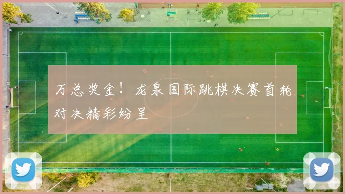 万总奖金！龙泉国际跳棋决赛首轮对决精彩纷呈