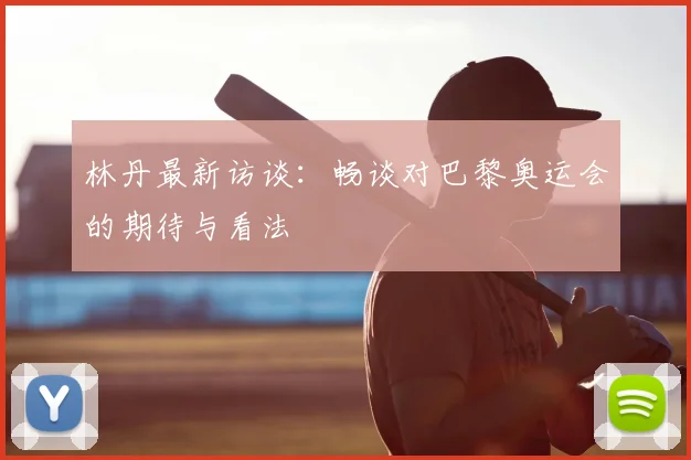 林丹最新访谈：畅谈对巴黎奥运会的期待与看法