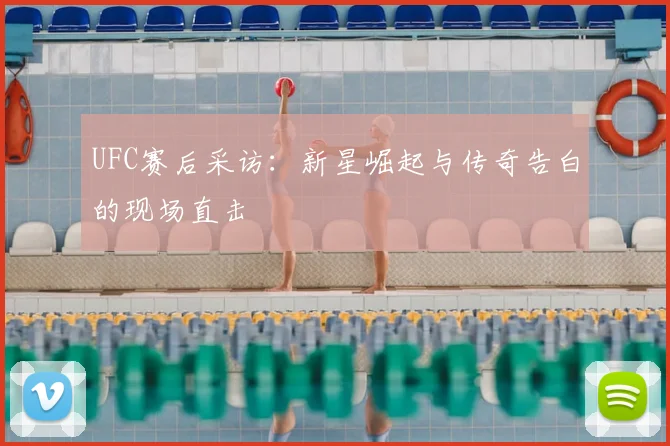 UFC赛后采访：新星崛起与传奇告白的现场直击