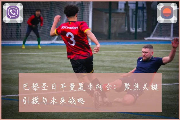 巴黎圣日耳曼夏季转会：聚焦关键引援与未来战略