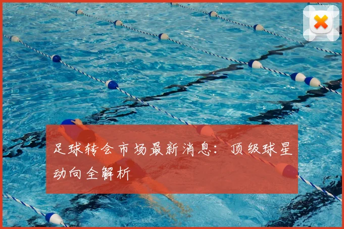 足球转会市场最新消息:顶级球星动向全解析