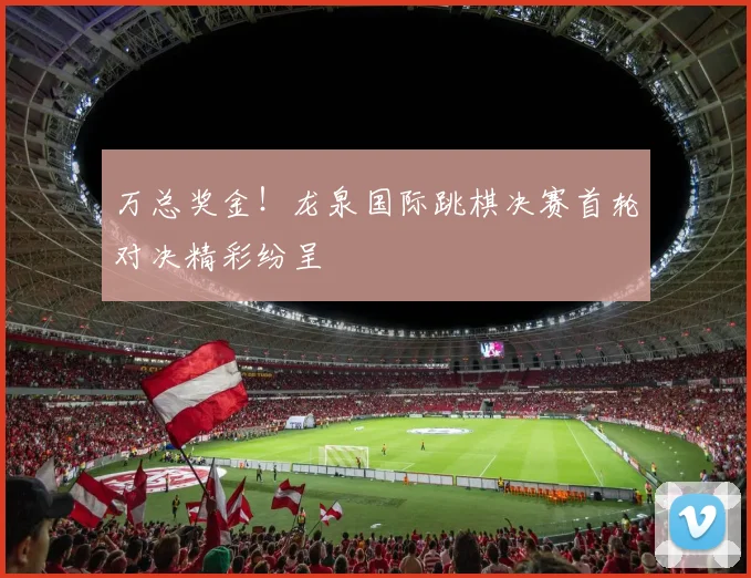 万总奖金！龙泉国际跳棋决赛首轮对决精彩纷呈