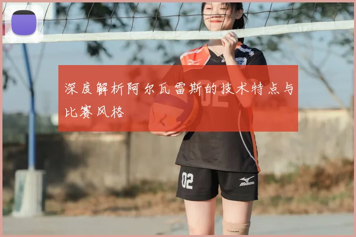 深度解析阿尔瓦雷斯的技术特点与比赛风格
