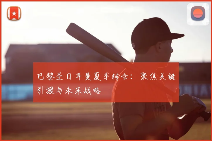 巴黎圣日耳曼夏季转会：聚焦关键引援与未来战略