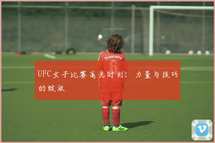 UFC女子比赛高光时刻：力量与技巧的绽放
