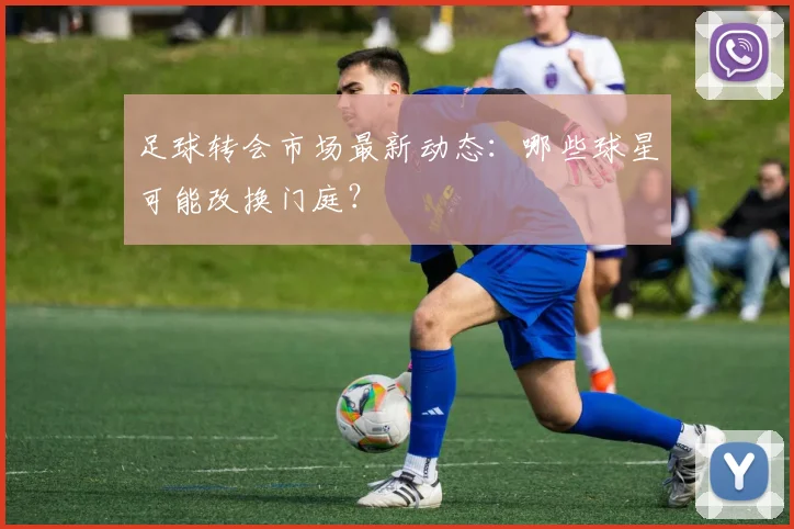 足球转会市场最新动态:哪些球星可能改换门庭?
