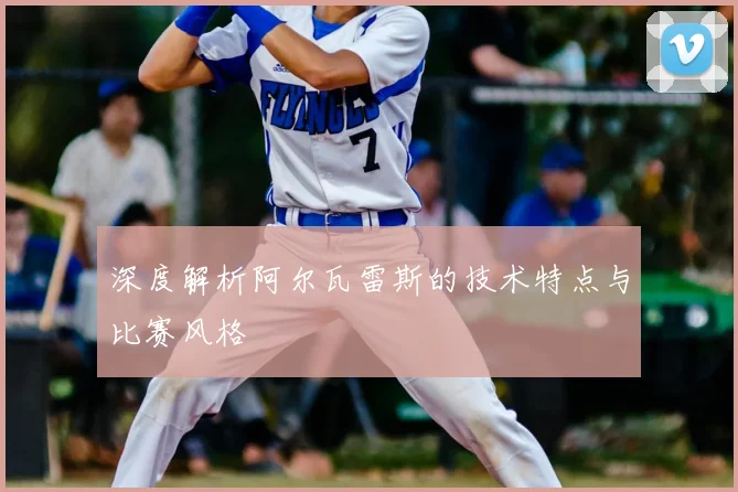 深度解析阿尔瓦雷斯的技术特点与比赛风格
